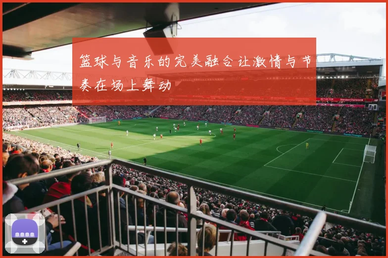 篮球与音乐的完美融合让激情与节奏在场上舞动