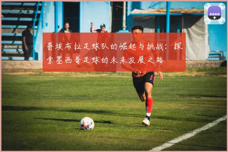 普埃布拉足球队的崛起与挑战：探索墨西哥足球的未来发展之路